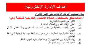 ‫اإللكترونية‬ ‫اإلدارة‬ ‫أهداف‬:
‫يمكن‬‫تصنيف‬‫أهم‬‫هذه‬‫األهداف‬‫على‬‫النحو‬‫التالي‬:-
‫أ‬-‫أهداف‬‫تتعلق‬‫بالمستفيدين‬‫والعمالء‬‫الداخليين‬‫والخارجيين‬‫للمنظم‬‫ة‬‫وهي‬:
.1‫التقليل‬‫من‬‫التعقيدات‬‫اإلدارية‬.
.2‫تحقيق‬‫اإلفادة‬‫القصوى‬‫لعمالء‬‫المنظمة‬.
.3‫تحقيق‬‫الكفاءة‬‫والفعالية‬‫في‬‫تقديم‬‫الخدمات‬‫للمستفيدين‬‫واالست‬‫غالل‬‫األمثل‬
‫للموارد‬.
.4‫توظيف‬‫تكنولوجيا‬‫المعلومات‬‫في‬‫دعم‬‫وبناء‬‫ثقافة‬‫مؤسسية‬‫إيجابي‬‫ة‬‫لدى‬‫كافة‬
‫العاملين‬.
.5‫زيادة‬‫الترابط‬‫بين‬‫العاملين‬‫واإلدارة‬‫العليا‬‫وإدارة‬‫الموارد‬‫كافة‬.
.6‫التعليم‬‫المستمر‬‫وبناء‬‫المعرفة‬.
 