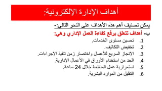 ‫اإللكترونية‬ ‫اإلدارة‬ ‫أهداف‬:
‫يمكن‬‫تصنيف‬‫أهم‬‫هذه‬‫األهداف‬‫على‬‫النحو‬‫التالي‬:-
‫ب‬-‫أهداف‬‫تتعلق‬‫برفع‬‫كفاءة‬‫العمل‬‫اإلداري‬‫وهي‬:
.1‫تحسين‬‫مستوى‬‫الخدمات‬.
.2‫تخفيض‬‫التكاليف‬.
.3‫اإلنجاز‬‫السريع‬‫لألعمال‬‫واختصار‬‫زمن‬‫تنفيذ‬‫اإلجراءات‬.
.4‫الحد‬‫من‬‫استخدام‬‫األوراق‬‫في‬‫األعمال‬‫اإلدارية‬.
.5‫استمرارية‬‫عمل‬‫المنظمة‬‫خالل‬24‫ساعة‬.
.6‫التقليل‬‫من‬‫الموارد‬‫البشرية‬.
 