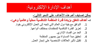 ‫اإللكترونية‬ ‫اإلدارة‬ ‫أهداف‬:
‫يمكن‬‫تصنيف‬‫أهم‬‫هذه‬‫األهداف‬‫على‬‫النحو‬‫التالي‬:-
‫د‬-‫أهداف‬‫تتعلق‬‫بزيادة‬‫قدرة‬‫المنظمة‬‫التنافسية‬ً‫ا‬‫محلي‬ً‫ا‬‫وعالمي‬‫وهي‬:-
.1‫التوافق‬‫مع‬‫بقية‬‫دول‬‫العالم‬‫التي‬‫تتجه‬‫إلى‬‫العمل‬‫اإللكتروني‬‫ب‬‫قوة‬.
.2‫تعزيز‬‫القدرة‬‫التنافسية‬‫للمنظمات‬‫بمختلف‬‫أنواعها‬.
.3‫الحد‬‫من‬‫الفساد‬‫اإلداري‬.
.4‫تحقيق‬‫مبدأ‬‫المساواة‬‫بين‬‫جمهور‬‫المنظمة‬
.5‫تقليل‬‫تأثير‬‫العالقات‬‫الشخصية‬‫على‬‫إنجاز‬‫العمل‬.
 