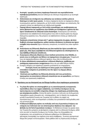 ΠΡΟΤΑΣΗ ΤΗΣ “ΚΟΙΝΩΝΙΑΣ ΑΞΙΩΝ” ΓΙΑ ΤΟ ΜΕΤΑΝΑΣΤΕΥΤΙΚΟ ΠΡΟΒΛΗΜΑ
10
η. Αυστηρές τιμωρίες για όσους παράνομα διακινούν και εκμεταλλεύονται
πρόσφυγες/μετανάστες (ποινικό αδίκημα και κλείσιμο επιχειρήσεων με αυστηρά
πρόστιμα).
θ. Απλοποίηση και επιτάχυνση της εκδίκασης των αιτήσεων ασύλου μέσα σε
διάστημα το πολύ τριών μηνών. Σε όσους παρέχεται άσυλο να παρέχονται άδειες
συγκεκριμένου χρόνου παραμονής, με 3ετή κύκλο επανελέγχου και ανανέωσης. Να
μπορούν επίσης να εφοδιαστούν με ταξιδιωτικά έγγραφα.
ι. Παροχή άδειας παραμονής με 3ετή κύκλο επαναλέγχου και αναθεώρησης για
όσους βρίσκονται και εργάζονται στην Ελλάδα για τουλάχιστον 2 χρόνια και δεν
έχουν καταδικαστεί σε ελληνικά ή ξένα δικαστήρια. Αναγνώριση των αστικών,
εργασιακών και ασφαλιστικών δικαιωμάτων τους από τη πρώτη μέρα της νόμιμα
δηλωμένης εργασίας τους. Να μπορούν να εφοδιαστούν επίσης με ταξιδιωτικά
έγγραφα.
ια. Χορήγηση υπηκοότητας ύστερα από 7 χρόνια παραμονής στη χώρα, εφ όσον
διαβιούν σύννομα εργαζόμενοι, μιλάνε κατόπιν εξετάσεων τη γλώσσα και έχουν
ενταχθεί στην κοινωνία (έχουν κατοικία, οικογένεια, τα παιδιά τους πάνε σχολείο
κλπ).
ιβ. Αναγνώριση της Ελληνικής ιθαγένειας για όσα παιδιά δεν έχουν γεννηθεί στη
χώρα μας, πλην όμως εγγράφονται στα Ελληνικά σχολεία και ολοκληρώνουν τη
πρωτοβάθμια Ελληνική εκπαίδευση.
ιγ. Αναγνώριση ελληνικής ιθαγένειες όσων παιδιών γεννιούνται στην Ελλάδα, οι
γονείς τους το επιθυμούν και θέλουν να παραμείνουν στη χώρα μας. Υποχρέωσή
τους να παρακολουθήσουν ελληνικό σχολείο, όπως όλα τα ελληνόπουλα.
ιδ. Σε όσους αλλοδαπούς αναγνωρίζεται η ελληνική ιθαγένεια, πρόβλεψη για
εκπλήρωση στρατιωτικών υποχρεώσεων όπως και για κάθε Έλληνα πολίτη.
ιε. Συνεχείς ελέγχους για παράνομη εργασία μεταναστών σε επιχειρήσεις.
ιστ. Αυστηρές ποινές και πρόστιμα σε όσους χωρίς να το δηλώσουν
ενοικιάζουν οικήματα σε μετανάστες που δεν έχουν τις νόμιμες άδειες
παραμονής.
ιζ. Απαίτηση για εκμάθηση της Ελληνικής γλώσσας από τους μετανάστες,
προκειμένου να αποκτήσουν ελληνική υπηκοότητα και να εργασθούν, για λόγους
ένταξης και εργασιακής ασφάλειας.
8. Προτάσεις για την Αποτροπή και τον Έλεγχο Εισόδου νέων παράνομων μεταναστών
α. Τα μέτρα θα πρέπει να υποστηριχθούν με τις αποτελεσματικές συνεργατικές
προσπάθειες όλων των αρχών ασφαλείας, των Ενόπλων Δυνάμεων και της
προτεινόμενης να συσταθεί υπηρεσίας ελέγχου της παράνομης μετανάστευσης,
για απαγόρευση εισόδου. Επίσης θα πρέπει να γίνουν πολιτικές και διπλωματικές
παρεμβάσεις χωρίς ολιγωρίες και υπαναχωρήσεις για τη τήρηση της συμφωνίας
μεταξύ Ευρωπαϊκής Ένωσης και Τουρκίας (επί τη βάσει της αρχής της
εξωτερίκευσης), ώστε να σταματήσει η είσοδος των μεταναστών κατά χιλιάδες από
την γειτονική χώρα.
β. Η Ελληνική Κυβέρνηση πρέπει να επιδιώξει από τους Ευρωπαίους Εταίρους την
ενίσχυση των πολιτικών και των απαιτουμένων δράσεων που αφορούν την
φύλαξη των de facto Ευρωπαϊκών συνόρων. Τα θαλάσσια σύνορα της χώρας προς
την Τουρκία δεν μπορούν να φυλαχτούν επαρκώς από τις ελληνικές δυνάμεις, αλλά
ούτε και από τις λιγοστές δυνάμεις της Frontex, λόγω της ιδιομορφίας της
επιχείρησης, που μετατρέπεται σε διάσωση ανθρώπων στη θάλασσα και
αδυναμίας επιστροφής των σχεδιών στην ακτή επιβίβασης . Συνεπώς αποτρεπτικό
δόγμα δεν μπορεί να λειτουργήσει. Πόσο μάλλον από τις στρατιωτικές δυνάμεις
 
