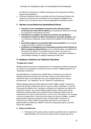 ΠΡΟΤΑΣΗ ΤΗΣ “ΚΟΙΝΩΝΙΑΣ ΑΞΙΩΝ” ΓΙΑ ΤΟ ΜΕΤΑΝΑΣΤΕΥΤΙΚΟ ΠΡΟΒΛΗΜΑ
11
του ΝΑΤΟ που επιχειρούν με πολλούς περιορισμούς και εκτός χωρικών υδάτων,
μακριά από ακτογραμμές.
γ. Η Ελληνική Κυβέρνηση πρέπει να επιδιώξει από τους Ευρωπαίους Εταίρους την
ενίσχυση των πολιτικών και των δράσεων για την αποτροπή επιβίβασης στις
σχεδίες επί των Τουρκικών ακτών, ώστε να αποφευχθούν εκατόμβες πνιγμών.
9. Προτάσεις για μια αξιόπιστη και μακροπρόθεσμη Πολιτική
α. Απαιτείται να γίνει διαμόρφωση μεταναστευτικής πολιτικής ευρείας
συναίνεσης και ενιαίου εθνικού σχεδίου για αντιμετώπιση αλλά και την ένταξη
των μεταναστών στην Ελληνική κοινωνία.
β. Επανεξέταση του αριθμού των νόμιμων μεταναστών που χρειάζεται η
οικονομία και επιλογή τους βάσει συγκεκριμένων αυστηρών κριτηρίων, όπως
π.χ. οικογένεια, επάγγελμα, να μην διώκονται για σοβαρά ποινικά αδικήματα
κλπ..
γ. Ευρωπαϊκή Συμφωνία για ευρωπαϊκή κάρτα στους μετανάστες, που να μπορεί
να χρησιμοποιηθεί ως ταξιδιωτικό έγγραφο.
δ. Διεκδίκηση της διαμόρφωσης μιας ευρωπαϊκής μεταναστευτικής πολιτικής, με
βάση την αρχή της αναλογικότητας, και στην οποία θα πρέπει να προβλέπεται ο
επιμερισμός του βάρους της μετανάστευσης στις χώρες της Ευρώπη, με
αυστηρά κριτήρια όπως πχ. Η έκταση, ο πληθυσμός, η οικονομία της χώρας, το
κατά κεφαλήν εισόδημα, οι εγχώριοι παραγωγικοί πόροι κλπ.
10. Πρόσφυγες, “Παράνομοι” και “Παράτυποι” Μετανάστες
“Εν Αρχή είναι ο Λόγος”
Μεγάλη συζήτηση γίνεται για το χαρακτηρισμό των εισερχομένων κρυφά στη χώρα μας
ως “παράτυπων μεταναστών” γενικευμένα, έναντι των όρων “λαθρομετανάστες” και
“παράνομοι μετανάστες”.
Ας προσπαθήσουμε να διακρίνουμε με βάση πλέον τη λογική και την γνώση της
Ελληνικής γλώσσας (ικανότητες που δυστυχώς εκλείπουν από πολλούς από το
νομοθετικό σώμα του κοινοβουλίου μας ), για να χαρακτηρίσουμε την “νόμιμη
μετανάστευση”, την “παράνομη” και την “παράτυπη” μετανάστευση!
Δόθηκε σφαλμένα αρνητικό ηθικό πρόσημο στη λέξη “λάθρα- κρυφά” η οποία στην
ουσία είναι λιγότερο επιβαρυμένη από την έννοια της λέξης “παράνομος” και δεν θα
δημιουργούσε ασάφειες στην περεταίρω υποδιαίρεση σε παράνομος και παράτυπος
μετανάστης. Κάποιος που μπαίνει λάθρα-κρυφά στη χώρα μπαίνει χωρίς νόμιμη
διαδικασία με άδεια εισόδου (είναι δηλαδή de facto παράνομος) αλλά μπορεί να
αναγκάστηκε να το κάνει επειδή κινδυνεύει η ζωή του εξ ου και προκύπτει στη συνέχεια
η έννοια της παρατυπίας, η οποία όμως δεν αναιρεί την έννοια του λάθρα – κρυφά. Ο
χαρακτηρισμός παράνομος παραμένει μέχρι να διαπιστωθεί η ταυτότητα του
μετανάστη και οι λόγοι εισόδου στη χώρα μας προκειμένου στη συνέχεια να
χαρακτηρισθεί ως παράτυπος, δηλαδή η έννοια της παρανομίας αίρεται μετά από
διοικητικές αποφάσεις.
α. Νόμιμη μετανάστευση:
 Με έγκριση από τη χώρα, κατόπιν αιτήματος μετανάστευσης σε προξενικές
αρχές/Πρεσβείες κλπ. ή μετά από νόμιμη είσοδο στη χώρα μας από τις
 