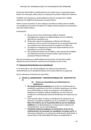 ΠΡΟΤΑΣΗ ΤΗΣ “ΚΟΙΝΩΝΙΑΣ ΑΞΙΩΝ” ΓΙΑ ΤΟ ΜΕΤΑΝΑΣΤΕΥΤΙΚΟ ΠΡΟΒΛΗΜΑ
14
Επίσης έχει διαπιστωθεί ότι πολλά χάνονται στην πορεία προς τις Ευρωπαϊκές χώρες,
θύματα των κακουχιών, αλλά κυρίως των εγκληματιών εμπόρων ανθρωπίνων οργάνων.
Η Ελλάδα είναι μία χώρα με υψηλά ανθρώπινα ιδανικά, μια χώρα όπου υπάρχει
σεβασμός στα ανθρώπινα δικαιώματα, μία χώρα δικαίου.
Πρέπει να είναι αυτονόητο ότι όταν υπάρχουν ασυνόδευτα παιδιά μέσα στο πλήθος
των προσφύγων μεταναστών, θα πρέπει να υπάρχει ιδιαίτερη μέριμνα και προστασία γι
αυτά από πολλές απόψεις.
Συγκεκριμένα:
α. Να μην μένουν στους καταυλισμούς αλλά σε ιδιαίτερα
διαμορφωμένους χώρους και ορφανοτροφεία, για την κατάλληλη
φροντίδα και προστασία τους.
β. Να ξεκινήσει άμεσα ένα πρόγραμμα υιοθεσίας από Ελληνικές
οικογένειες, ώστε να μείνουν στη χώρα μας και να προστατευθούν από
τους κινδύνους που εγκυμονούνται αν συνεχίσουν το ταξίδι τους.
γ. Ταυτόχρονα το πρόγραμμα αυτό θα είναι εξαιρετικά θετικό για την
διασπορά τους σε όλη την Ελλάδα.
δ. Με την Ελληνική παιδεία που θα λάβουν, πολύ σύντομα θα ενταχθούν
στην Ελληνική κοινωνία με δυναμικό τρόπο, ανανεώνοντας τον
γερασμένο Ελληνικό πληθυσμό.
Θα είναι μία ενέργεια με υψηλά ανθρωπιστικά κριτήρια, που θα σώσει πολλές
ανθρώπινες ζωές και θα δώσει προοπτική και δυναμισμό σε όλο το τόπο.
13. Στρατηγική Αποκατάστασης για το προσφυγικό
Η "κοινωνία αξιών" έχει ήδη διαμορφώσει και προτείνει μία στρατηγική
αποκατάστασης για το προσφυγικό ζήτημα στην Ευρώπη αλλά και στη χώρα μας.
Αυτή η στρατηγική συνίσταται από τρία σκέλη;
α. ΣΚΕΛΟΣ 1ο: ΔΙΕΘΝΟΠΟΙΗΣΗ - ΣΥΝΔΡΟΜΗ/ΑΠΟΦΑΣΗ ΟΗΕ - ΔΙΚΑΣΤΗΡΙΟ ΤΗΣ
ΕΕ
(1) Ένταση των προσπαθειών για διεθνοποίηση του
προβλήματος:
 Με συνεχή δυναμική εκστρατεία από τον ίδιο τον πρωθυπουργό, με
κατάλληλες παραστάσεις στον ΟΗΕ, σε διεθνείς οργανισμούς, σε ηγέτες
και σε διεθνή φόρα, με σκοπό την ενημέρωση, την συνδρομή στη
διαχείριση του μεγάλου αριθμού προσφύγων, και στην πίεση για
επιτάχυνση των διαδικασιών πολιτικής διευθέτησης και ειρήνευσης στη
Συρία.
 Είναι αναγκαίο πλέον να δούμε το προσφυγικό στη πραγματική του
διάσταση ως πρόβλημα ασφαλείας και να το αναδείξουμε σε πρώτο
θέμα στην ατζέντα, για την Ευρωπαϊκή αλλά και για την παγκόσμια
ασφάλεια και να δρομολογήσουμε τις απαιτούμενες ενέργειες για
“Αποκατάσταση” και όχι "απλή διαχείριση".
 Κατάλληλη πρόκληση απόφασης του Δικαστηρίου της ΕΕ επί της
αναλογικότητας της κατανομής των προσφύγων στις χώρες της ΕΕ, με
αξιοποίηση ενδεχομένως της επείγουσας προδικαστικής διαδικασίας. Η
νομική οδός που θα ακολουθηθεί θα πρέπει να αποφασισθεί σε
 