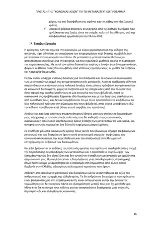 ΠΡΟΤΑΣΗ ΤΗΣ “ΚΟΙΝΩΝΙΑΣ ΑΞΙΩΝ” ΓΙΑ ΤΟ ΜΕΤΑΝΑΣΤΕΥΤΙΚΟ ΠΡΟΒΛΗΜΑ
16
χώρες, για την διασφάλιση της ειρήνης και της τάξης στο νέο Συριακό
κράτος.
 Όλα αυτά βέβαια απαιτούν συνεργασία από τις διεθνείς δυνάμεις που
εμπλέκονται στη Συρία, ώστε να υπάρξει πολιτική διευθέτηση, υπό την
αποφασιστική αρμοδιότητα του ΣΑ του ΟΗΕ.
14. Ένταξη – Εργασία
Η κρίση που πλήττει σήμερα την οικονομία, με κύριο χαρακτηριστικό την αύξηση της
ανεργίας, έχει οδηγήσει σε υποχώρηση των επιχειρημάτων περί θετικής συμβολής των
μεταναστών στην οικονομία του τόπου. Οι μετανάστες μετατρέπονται πλέον ως οι
αποκλειστικά υπεύθυνοι για την ανεργία, για τους χαμηλούς μισθούς και για τη διατήρηση
της παραοικονομίας. Με αυτό τον τρόπο διακινείται ευρέως η άποψη ότι εάν οι μετανάστες
φύγουν, οι θέσεις αυτές θα καλυφθούν από ντόπιους εργαζόμενους, οι μισθοί θα ανέβουν
και η ανεργία θα μειωθεί.
Πέραν αυτού υπάρχει έντονος διάλογος για τα επιδόματα και τα κοινωνικά δικαιώματα
των μεταναστών ως αιχμή της αντιμεταναστευτικής ρητορικής. Αυτό σε αντίδραση οδήγησε
στη λανθασμένη εντύπωση ότι η πολιτική ένταξης είναι μόνο η πρόσβαση των μεταναστών
σε κοινωνικά δικαιώματα, χωρίς να πιέζονται για τις υποχρεώσεις από την πλευρά τους
όσον αφορά την ομαλή ένταξή τους σε μία κοινωνία που τους φιλοξενεί, παρά τα
οικονομικά της προβλήματα. Έρχονται εδώ διωκόμενοι και με την ζωή τους απειλούμενη
από ομοεθνείς τους, και δεν αντιλαμβάνονται ότι με το να προσπαθούν να επιβάλλουν το
ίδιο πολιτισμικό πρότυπο στη χώρα μας που τους φιλοξενεί, στην ουσία μεταφέρουν εδώ
την κόλαση που βίωσαν εκεί (λόγω αυτού ακριβώς του προτύπου).
Αυτός είναι και ένας από τους σημαντικότερους λόγους για τους οποίους η διαμόρφωση
μιας σύγχρονης μεταναστευτικής πολιτικής που θα καθορίζει τους κοινωνικούς,
οικονομικούς, πολιτικούς και θεσμικούς όρους ένταξης των μεταναστών σε μια ενιαία, και
ανοιχτή κοινωνία παραμένει ένα δύσκολο εγχείρημα μακρού χρόνου.
Σε συνθήκες μάλιστα οικονομικής κρίσης όπως αυτές που βιώνουμε σήμερα τα φαινόμενα
ρατσισμού και των διακρίσεων έχουν κοινά γενεσιουργά στοιχεία- τη φτώχεια, τον
κοινωνικό αποκλεισμό, την εκμετάλλευση και την απαξίωση ή την ελλειμματική
κατοχύρωση και σεβασμό των δικαιωμάτων.
Και εδώ βρίσκονται οι ευθύνες της πολιτικής ηγεσίας που πρέπει να αντιληφθεί ότι η ανοχή
της παραβατικής συμπεριφοράς των μεταναστών και η προσπάθεια συγκάλυψης των
ζητημάτων αυτών δεν είναι λύση και δεν ευνοεί την ένταξή των μεταναστών με ομαλότητα
στη κοινωνία μας. Η μόνη λύση είναι η διαμόρφωση μίας ολοκληρωμένης στρατηγικής
όπως προτείνουμε με αμεσότητα και ο σεβασμός στη νομιμότητα από όλους όσους
διαβιούν στην Ελλάδα, αδιακρίτως πολιτισμικού προτύπου που έχουν.
Απέναντι στα φαινόμενα ρατσισμού και διακρίσεων μένει να αντιτάξουμε τις αξίες του
ανθρωπισμού και τις αρχές της αλληλεγγύης. Τα δε ανθρώπινα δικαιώματα που πρέπει να
είναι βασικό στοιχείο στη στρατηγική αυτή, είναι ενταγμένα σε αυτήν την έννοια της
νομιμότητας και λειτουργούν πάντα σε εξισορρόπηση μεταξύ τους και όχι μονόπλευρα.
Μόνο έτσι θα πείσουμε τους πολίτες για την αναγκαιότητα διατήρησης μιας ανοικτής,
δημοκρατικής και αλληλέγγυας κοινωνίας.
 