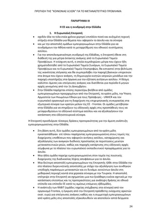 ΠΡΟΤΑΣΗ ΤΗΣ “ΚΟΙΝΩΝΙΑΣ ΑΞΙΩΝ” ΓΙΑ ΤΟ ΜΕΤΑΝΑΣΤΕΥΤΙΚΟ ΠΡΟΒΛΗΜΑ
24
ΠΑΡΑΡΤΗΜΑ ΙΙΙ
Η ΕΕ και η συνδρομή στην Ελλάδα
1. Η Ευρωπαϊκή Επιτροπή
 σχεδόν όλα τα τελευταία χρόνια χορηγεί επιπλέον ποσό και αυξημένη τεχνική
στήριξη στην Ελλάδα για θέματα που αφορούν το άσυλο και τα σύνορα
 και με την αποστολή ομάδων εμπειρογνωμόνων στην Ελλάδα για να
συνδράμουν την Αθήνα κατά τη μεταρρύθμιση του εθνικού συστήματος
ασύλου.
 Για την αποτελεσματικότερη συνδρομή της Ελλάδας, η Επιτροπή έθεσε στη
διάθεσή της για μέτρα έκτακτης ανάγκης από το Ευρωπαϊκό Ταμείο
Προσφύγων. Η ενίσχυση αυτή, η οποία συμπληρώνει μέτρα που έχουν ήδη
χρηματοδοτηθεί από το Ευρωπαϊκό Ταμείο Συνόρων, το Ευρωπαϊκό Ταμείο
Προσφύγων και το Ευρωπαϊκό Ταμείο Επιστροφών, θα εστιαστεί στην βελτίωση
της ικανότητας στέγασης και θα συμπεριλάβει την παροχή βασικών υπηρεσιών
στα άτομα που έχουν ανάγκη, τη δημιουργία κινητών ιατρικών μονάδων και την
παροχή υποστήριξης στα όργανα για την εξέταση αιτήσεων ασύλου. Η δέσμη
καλύπτει άμεσες και επείγουσες ανάγκες και διατίθεται για περίοδο 6 μηνών
αρχής γενομένης από την 1η Δεκεμβρίου.
 Στην Ελλάδα παρέχεται επίσης περαιτέρω βοήθεια από ομάδες
εμπειρογνωμόνων προερχομένων από την Επιτροπή, τα κράτη μέλη, την Ύπατη
Αρμοστεία των Ηνωμένων Εθνών για τους Πρόσφυγες - UNHCR και τον
ευρωπαϊκό οργανισμό για τη διαχείριση της επιχειρησιακής συνεργασίας στα
εξωτερικά σύνορα των κρατών μελών της ΕΕ - Frontex. Οι ομάδες μετέβησαν
στην Ελλάδα για να στηρίξουν τις ελληνικές αρχές στις προσπάθειές τους να
μεταρρυθμίσουν το ελληνικό σύστημα ασύλου και να αξιολογήσουν την
κατάσταση στα ελληνοτουρκικά σύνορα.
Η Επιτροπή προσδιόρισε τέσσερις δράσεις προτεραιότητας για την άμεση ανάπτυξη
εμπειρογνωμοσύνης στην Ελλάδα.
 Στη βάση αυτή, δύο ομάδες εμπειρογνωμόνων από τα κράτη μέλη
εγκαταστάθηκαν επί τόπου παρέχοντας εμπειρογνωμοσύνη στους τομείς της
διαχείρισης υποθέσεων που αφορούν αιτήσεις ασύλου, καταχώρισης και
αξιολόγησης των αναγκών διεθνούς προστασίας σε περιπτώσεις μεικτών
μεταναστευτικών ροών, καθώς και παροχής κατάρτισης στις ελληνικές αρχές
σύμφωνα με το πλαίσιο του ευρωπαϊκού εκπαιδευτικού προγράμματος για το
άσυλο.
 Μια άλλη ομάδα παρείχε εμπειρογνωμοσύνη στον τομέα της ποιοτικής
διαχείρισης της διαδικασίας λήψης αποφάσεων για το άσυλο.
 Μια δεύτερη αποστολή εμπειρογνωμόνων της Επιτροπής ήλθε στην Ελλάδα την
στο πλαίσιο διερευνητικής αποστολής με στόχο την αξιολόγηση των συνθηκών
υποδοχής παράνομων μεταναστών και εν δυνάμει αιτούντων άσυλο στη
μεθοριακή περιοχή κοντά στα χερσαία σύνορα με την Τουρκία. Η αποστολή
επέτρεψε στην Επιτροπή να σχηματίσει μια πιο ξεκάθαρη εικόνα σχετικά με την
κατάσταση επιτοπίως και τις προτεραιότητες για ανάληψη δράσης σε εθνικό
επίπεδο και επίπεδο ΕΕ κατά τις αμέσως επόμενες εβδομάδες.
 Η ανάπτυξη των RABIT (ομάδες ταχείας επέμβασης στα σύνορα) από τον
οργανισμό Frontex, η έγκριση από την Επιτροπή πρόσθετης ενίσχυσης αρκετών
εκατ. ευρώ για επείγουσες ανάγκες καθώς και η συμμετοχή εμπειρογνωμόνων
από κράτη μέλη στις αποστολές εξακολουθούν να αποτελούν απτά δείγματα
 