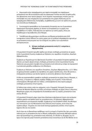 ΠΡΟΤΑΣΗ ΤΗΣ “ΚΟΙΝΩΝΙΑΣ ΑΞΙΩΝ” ΓΙΑ ΤΟ ΜΕΤΑΝΑΣΤΕΥΤΙΚΟ ΠΡΟΒΛΗΜΑ
26
• Δημιουργία νέου προγράμματος για ταχεία επιστροφή των παράνομων
μεταναστών που θα συντονίζεται από τον οργανισμό Frontex και από τα κράτη μέλη
που βρίσκονται στην πρώτη γραμμή. Αυτό σημαίνει περισσότερες πτήσεις για την
επιστροφή τους και ενημέρωση των μεταναστών στις χώρες διέλευσης για τα
προγράμματα εθελοντικής επιστροφής, συμβάλλοντας με αυτό τον τρόπο στη μείωση
των επικίνδυνων διαδρομών.
• Συντονισμένη προσπάθεια της Ευρωπαϊκής Επιτροπής και του Ευρωπαϊκού
Οργανισμού Εξωτερικής Δράσης με σκοπό τη συνεργασία με τις χώρες που
περιβάλλουν τη Λιβύη. Ενδυνάμωση των σχέσεων με τρίτες χώρες, όπως για
παράδειγμα οι πρωτοβουλίες στον Νίγηρα.
• Τοποθέτηση αξιωματούχων υπεύθυνων για θέματα μετανάστευσης (ILO:
Immigration Liaison Officers) σε τρίτες χώρες για τη συλλογή πληροφοριών σχετικά με
τα μεταναστευτικά ρεύματα και την ενίσχυση του ρόλου των ευρωπαϊκών
αντιπροσωπειών.
3. Κέντρα υποδοχής μεταναστών εκτός Ε.Ε. εισηγείται ο
Αβραμόπουλος
Η Ευρωπαϊκή Επιτροπή προωθεί σχέδια για κέντρα υποδοχής μεταναστών σε χώρες
εκτός Ευρωπαϊκής Ένωσης σύμφωνα με δηλώσεις του αρμόδιου επιτρόπου, Δημήτρη
Αβραμόπουλου.
Σύμφωνα με δημοσίευμα του βρετανικού Guardian η Ευρωπαϊκή Επιτροπή σχεδιάζει να
ιδρύσει για πρώτη φορά κέντρα υποδοχής μεταναστών εκτός Ευρωπαϊκής Ένωσης.
Πρόκειται για μια ριζική στροφή στην μεταναστευτική πολιτική με στόχο να περιοριστεί
η μετακίνηση χιλιάδων ανθρώπων στη Μεσόγειο.
Σύμφωνα με δηλώσεις του αρμόδιου Επιτρόπου, Δημήτρη Αβραμόπουλου, η Ε.Ε. θέλει
να χρησιμοποιήσει γραφεία και πρεσβείες στις χώρες προέλευσης, όπου θα γίνεται η
επεξεργασία αιτήσεων για άσυλο προτού οι αιτούντες φτάσουν στην Ευρώπη.
H ιδέα να εγκατασταθούν γραφεία υποδοχής μεταναστών σε χώρες όπως ο Νίγηρας, η
Αίγυπτος, η Τουρκία ή ο Λίβανος κερδίζει έδαφος στην Ευρώπη. Η νέα πολιτική
υποστηρίζεται σθεναρά από την Ιταλία, η οποία βρίσκεται στην πρώτη γραμμή
υποδοχής μεταναστών στην Ευρώπη.
Η Γαλλία είναι επίσης υπέρ του σχήματος, ενώ ο Γερμανός Υπουργός Εσωτερικών
Thomas de Maizière φέρεται να πιέζει για κέντρα υποδοχής σε χώρες όπως η Αίγυπτος.
Μικρότερες χώρες που επηρεάζονται δυσανάλογα από τις εισροές μεταναστών είναι
επίσης θετικές.
Η Ευρωπαϊκή Επιτροπή μέχρι τώρα ήταν ιδιαίτερα επιφυλακτική έναντι στα αιτήματα
πολλών κρατών για δράση κατά της μετανάστευσης. Οι δηλώσεις Αβραμόπουλου
σηματοδοτούν μια σημαντική στροφή. Σύμφωνα με την Elizabeth Collett, διευθύντρια
του Ινστιτούτου για την Μεταναστευτική Πολιτική στην Ευρώπη, αυτό είναι ένα
τεράστιο βήμα. «Σημαίνει ότι ένα κοινό σύστημα χορήγησης ασύλου στην Ευρώπη
έρχεται όλο και πιο κοντά».
Αυτό είναι και το βασικότερο πρόβλημα: αυτή τη στιγμή η Ευρώπη δεν έχει μια ενιαία
πολιτική για τη μετανάστευση και οι εθνικές κυβερνήσεις αμύνονται σθεναρά ενάντια
στον εξευρωπαϊσμό της μεταναστευτικής πολιτικής. Οι 18 από τις 28 χώρες της Ε.Ε.
έχουν ένα σχετικά μικρό ποσοστό μεταναστευτικών κοινοτήτων και δε θα ήθελαν να το
 