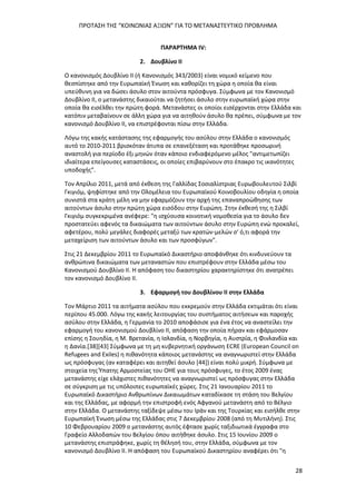 ΠΡΟΤΑΣΗ ΤΗΣ “ΚΟΙΝΩΝΙΑΣ ΑΞΙΩΝ” ΓΙΑ ΤΟ ΜΕΤΑΝΑΣΤΕΥΤΙΚΟ ΠΡΟΒΛΗΜΑ
28
ΠΑΡΑΡΤΗΜΑ ΙV:
2. Δουβλίνο ΙΙ
Ο κανονισμός Δουβλίνο ΙΙ (ή Κανονισμός 343/2003) είναι νομικό κείμενο που
θεσπίστηκε από την Ευρωπαϊκή Ένωση και καθορίζει τη χώρα η οποία θα είναι
υπεύθυνη για να δώσει άσυλο στον αιτούντα πρόσφυγα. Σύμφωνα με τον Κανονισμό
Δουβλίνο ΙΙ, ο μετανάστης δικαιούται να ζητήσει άσυλο στην ευρωπαϊκή χώρα στην
οποία θα εισέλθει την πρώτη φορά. Μετανάστες οι οποίοι εισέρχονται στην Ελλάδα και
κατόπιν μεταβαίνουν σε άλλη χώρα για να αιτηθούν άσυλο θα πρέπει, σύμφωνα με τον
κανονισμό Δουβλίνο ΙΙ, να επιστρέφονται πίσω στην Ελλάδα.
Λόγω της κακής κατάστασης της εφαρμογής του ασύλου στην Ελλάδα ο κανονισμός
αυτό το 2010-2011 βρισκόταν άτυπα σε επανεξέταση και προτάθηκε προσωρινή
αναστολή για περίοδο έξι μηνών όταν κάποιο ενδιαφερόμενο μέλος "αντιμετωπίζει
ιδιαίτερα επείγουσες καταστάσεις, οι οποίες επιβαρύνουν στο έπακρο τις ικανότητες
υποδοχής".
Τον Απρίλιο 2011, μετά από έκθεση της Γαλλίδας Σοσιαλίστριας Ευρωβουλευτού Σιλβί
Γκιγιόμ, ψηφίστηκε από την Ολομέλεια του Ευρωπαϊκού Κοινοβουλίου οδηγία η οποία
συνιστά στα κράτη μέλη να μην εφαρμόζουν την αρχή της επαναπροώθησης των
αιτούντων άσυλο στην πρώτη χώρα εισόδου στην Ευρώπη. Στην έκθεσή της η Σιλβί
Γκιγιόμ συγκεκριμένα ανέφερε: "η ισχύουσα κοινοτική νομοθεσία για το άσυλο δεν
προστατεύει αφενός τα δικαιώματα των αιτούντων άσυλο στην Ευρώπη ενώ προκαλεί,
αφετέρου, πολύ μεγάλες διαφορές μεταξύ των κρατών-μελών σ' ό,τι αφορά την
μεταχείριση των αιτούντων άσυλο και των προσφύγων".
Στις 21 Δεκεμβρίου 2011 το Ευρωπαϊκό Δικαστήριο αποφάνθηκε ότι κινδυνεύουν τα
ανθρώπινα δικαιώματα των μεταναστών που επιστρέφουν στην Ελλάδα μέσω του
Κανονισμού Δουβλίνο ΙΙ. Η απόφαση του δικαστηρίου χαρακτηρίστηκε ότι ανατρέπει
τον κανονισμό Δουβλίνο ΙΙ.
3. Εφαρμογή του Δουβλίνου ΙΙ στην Ελλάδα
Τον Μάρτιο 2011 τα αιτήματα ασύλου που εκκρεμούν στην Ελλάδα εκτιμάται ότι είναι
περίπου 45.000. Λόγω της κακής λειτουργίας του συστήματος αιτήσεων και παροχής
ασύλου στην Ελλάδα, η Γερμανία το 2010 αποφάσισε για ένα έτος να αναστείλει την
εφαρμογή του κανονισμού Δουβλίνο ΙΙ, απόφαση την οποία πήραν και εφάρμοσαν
επίσης η Σουηδία, η Μ. Βρετανία, η Ισλανδία, η Νορβηγία, η Αυστρία, η Φινλανδία και
η Δανία.[38][43] Σύμφωνα με τη μη κυβερνητική οργάνωση ECRE (European Council on
Refugees and Exiles) η πιθανότητα κάποιος μετανάστης να αναγνωριστεί στην Ελλάδα
ως πρόσφυγας (αν καταφέρει και αιτηθεί άσυλο [44]) είναι πολύ μικρή. Σύμφωνα με
στοιχεία της Ύπατης Αρμοστείας του ΟΗΕ για τους πρόσφυγες, το έτος 2009 ένας
μετανάστης είχε ελάχιστες πιθανότητες να αναγνωριστεί ως πρόσφυγας στην Ελλάδα
σε σύγκριση με τις υπόλοιπες ευρωπαϊκές χώρες. Στις 21 Ιανουαρίου 2011 το
Ευρωπαϊκό Δικαστήριο Ανθρωπίνων Δικαιωμάτων καταδίκασε τη στάση του Βελγίου
και της Ελλάδας, με αφορμή την επιστροφή ενός Αφγανού μετανάστη από το Βέλγιο
στην Ελλάδα. Ο μετανάστης ταξίδεψε μέσω του Ιράν και της Τουρκίας και εισήλθε στην
Ευρωπαϊκή Ένωση μέσω της Ελλάδας στις 7 Δεκεμβρίου 2008 (από τη Μυτιλήνη). Στις
10 Φεβρουαρίου 2009 ο μετανάστης αυτός έφτασε χωρίς ταξιδιωτικά έγγραφα στο
Γραφείο Αλλοδαπών του Βελγίου όπου αιτήθηκε άσυλο. Στις 15 Ιουνίου 2009 ο
μετανάστης επιστράφηκε, χωρίς τη θέλησή του, στην Ελλάδα, σύμφωνα με τον
κανονισμό Δουβλίνο ΙΙ. Η απόφαση του Ευρωπαϊκού Δικαστηρίου αναφέρει ότι "η
 