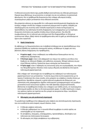 ΠΡΟΤΑΣΗ ΤΗΣ “ΚΟΙΝΩΝΙΑΣ ΑΞΙΩΝ” ΓΙΑ ΤΟ ΜΕΤΑΝΑΣΤΕΥΤΙΚΟ ΠΡΟΒΛΗΜΑ
2
Η ελληνική κοινωνία πάντα είχε μεγάλο βαθμό ανεκτικότητας και έλλειψη ρατσισμού.
Σήμερα όμως βλέπουμε να μειώνονται οι αντοχές της και να αυξάνουν τα ρατσιστικά
φαινόμενα. Και το πρόβλημα θα διογκώνεται όσο υπάρχει αδυναμία ένταξης
συγκεκριμένων μαζών μεταναστών στην ελληνική κοινωνία.
Θα μπορούσε κάποιος να ισχυρισθεί ότι η αδυναμία αποτελεσματικής διαχείρισης και
ένταξης υπάρχει επειδή δεν υπάρχει ουσιαστική μέριμνα από το κράτος. Δηλαδή μια
ολοκληρωμένη και συνεπής πολύ-επίπεδη στρατηγική ή οποία να δημιουργεί τις
προϋποθέσεις της καλύτερης δυνατής διαχείρισης των εισερχομένων με τις λιγότερες
δυσμενείς επιπτώσεις και ομαλής ένταξης όσων τελικά μείνουν. Και όλοι θα
συμφωνήσουμε ότι το πολιτικό μας σύστημα ποτέ δεν διαχειρίσθηκε το ζήτημα με
συνέπεια και τόλμη, έβαζε πάντα τα προβλήματα κάτω από το χαλί με αποτέλεσμα να
έχουν γίνει εκρηκτικά.
3. Αρχές Διαχείρισης
Ας αφήσουμε τις δαιμονοποιήσεις και τα φοβικά σύνδρομα και ας προσπαθήσουμε στην
σημερινή Ελλάδα της τεράστιας οικονομικής κρίσης, να βάλουμε τις αρχές και τους
βασικούς άξονες διαχείρισης του προβλήματος.
 Η πρώτη αρχή : είναι ο σεβασμός των ανθρωπίνων δικαιωμάτων και της
ανθρώπινης αξιοπρέπειας.
 Η δεύτερη αρχή: είναι η ίση εφαρμογή των νόμων του κράτους για όλους που
διαβιούν σε ελληνικό έδαφος υπό καθεστώς ισονομίας. Μπορεί κάποιος να μην
είναι Έλληνας πολίτης, δικαιούται όμως ισονομίας και δικαιοσύνης.
 Η Τρίτη αρχή: είναι ο σεβασμός της κοινωνικής ζωής και συμπεριφοράς, που πέραν
του θεσμοθετημένου πλαισίου είναι κυρίως εθιμικός και βασίζεται στα εγγενή
πολιτισμικά χαρακτηριστικά.
Εδώ υπάρχει κατ’ αντιστοιχία και το πρόβλημα του σεβασμού των πολιτισμικών
χαρακτηριστικών των μεταναστών. Τι γίνεται όμως όταν αυτά συγκρούονται με τα
πρώτα; Η απάντηση δεν είναι εύκολη, ούτε μπορούν να υπάρξουν εύκολες λύσεις με
αμεσότητα. Χρειάζεται υπομονή, ευρεία πολιτική συμφωνία και δέσμευση, για
υλοποίηση ενός μακροχρόνιου σχεδίου πολιτισμικού μετασχηματισμού των μεγάλων
μεταναστευτικών κοινωνικών ομάδων. Και πάλι φαντάζει εξαιρετικά δύσκολο,
βλέποντας τα προβλήματα ένταξης που υπάρχουν για πολλές γενιές, σε συγκεκριμένες
πολιτισμικά ομάδες σε όλες τις δυτικοευρωπαϊκές χώρες. Σε κάθε περίπτωση ο νόμος
του κράτους πρέπει να τηρείται και δεν μπορεί να ακυρώνεται λόγω οιουδήποτε
πολιτισμικού χαρακτηριστικού.
4. Αδυναμίες για μία ρεαλιστική στρατηγική
Το μεγαλύτερο πρόβλημα στην εφαρμογή μίας σαφούς και αποτελεσματικής στρατηγικής
που να συνοδεύεται από επαρκές νομικό πλαίσιο, είναι:
 Η έλλειψη σαφούς πολιτικής,
 Η έλλειψη καθορισμού του τι συνιστά εθνικό συμφέρον το οποίο πρέπει να
υποστηριχθεί με την στρατηγική
 Οι αντιφάσεις, ολιγωρίες, υπαναχωρήσεις, προκαταλήψεις, ιδεοληψίες των
πολιτικών και πολιτειακών λειτουργών
 Οι αδυναμίες στη λήψη αποφάσεων της κυβέρνησης
 