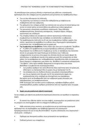 ΠΡΟΤΑΣΗ ΤΗΣ “ΚΟΙΝΩΝΙΑΣ ΑΞΙΩΝ” ΓΙΑ ΤΟ ΜΕΤΑΝΑΣΤΕΥΤΙΚΟ ΠΡΟΒΛΗΜΑ
3
Ως αποτέλεσμα είναι μονίμως ελλιπής η στρατηγική μας αλλά και ο στρατηγικός
σχεδιασμός (που δεν υπάρχει) για την μακρόπνοη αντιμετώπιση του προβλήματος λόγω :
 Των ως άνω αδυναμιών της πολιτικής.
 Της αοριστίας των σκοπών οι οποίοι δεν καθορίζονται με σαφήνεια και
σταθερότητα από την κυβέρνηση.
 Του χάσματος που υπάρχει μεταξύ των σκοπών και των μέσων τα οποία έχουμε και
αυτών τα οποία πρέπει να αποκτηθούν και μάλιστα με σπάνιν χρημάτων.
 Της ασυνεπούς υλοποίησης οιασδήποτε στρατηγικής λόγω έλλειψης
αποφασιστικότητας, διοικητικής ανεπάρκειας, επαρκών πόρων, ελέγχων,
προσωπικού και υποδομών.
 Της ύπαρξης πολλών και αντιφατικών κάποτε προσωπικών-πελατειακών
συμφερόντων τα οποία δεν έχει καταφέρει να καταστείλει η κυβέρνηση.
 Της αμφιλεγόμενης πολιτικής της ΕΕ και των συμφερόντων πολλών χωρών, που
οποίες αρνούνται να αναλάβουν τις ευθύνες τους, δημιουργούν προσκόμματα
εντείνοντας έτσι τα προβλήματα για την χώρα μας.
 Της Συμφωνίας του Δουβλίνου: Πολύς λόγος έχει γίνει για τη συμφωνία ‘’Δουβλίνο
ΙΙ’’ . Το 2003 η ΕΕ προβλέποντας το κύμα προσφύγων αλλά και μεταναστών,
δημιούργησε την συνθήκη αυτή. Σύμφωνα με αυτήν, οι πρόσφυγες που ζητούσαν
άσυλο σε μία χώρα, δεν είχαν δικαίωμα να ζητήσουν και σ' άλλη και
υποχρεώνονταν να μείνουν στην χώρα που ζήτησαν άσυλο για πρώτη φορά. Ως
αποτέλεσμα, οι πρόσφυγες έμεναν στην χώρα μας γιατί δεν μπορούσαν να πάνε
αλλού. Αν τα κατάφερναν και συλλαμβάνονταν, προωθούνταν πάλι στη χώρα μας.
Όμως σήμερα οι υποχρεώσεις μας έναντι του Δουβλίνο ΙΙ ουσιαστικά καταργούνται
‘’ντε φάκτο’’, διότι έχουν αλλάξει δραματικά τα στοιχεία πάνω στα οποία
βασίσθηκε η συμφωνία και συγκεκριμένα λόγω:
 των μεγάλων αριθμών που κατευθύνονται λόγω εγγύτητας προς την χώρα μας
αλλά έχουν ως προορισμό όλες τις χώρες της με προορισμό την ΕΕ,
 της απαγόρευσης του διεθνούς δικαίου για μαζικές επαναπροωθήσεις
 και της μη τήρησης από πλευράς της ΕΕ της καταστατικής αρχής της
αναλογικότητας στην υποδοχή και εξυπηρέτηση των προσφύγων.
Θα πρέπει αυτό να ξεκαθαρισθεί από την κυβέρνηση χωρίς ολιγωρίες και
παλινδρομήσεις, με αποφασιστικότητα.
ΣΗΜ: Δυστυχώς αντί να κάνει αυτό η κυβέρνηση, πρόσφατα δέχθηκε μαζική
επαναπροώθηση μεγάλου αριθμού μεταναστών από την Γερμανία προς την χώρα
μας.
5. Αρχές για μία ρεαλιστική-εφικτή στρατηγική
Για να υπάρξει μία εφικτή και ρεαλιστική στρατηγική απαιτείται να τηρηθούν οι παρακάτω
αρχές:
• Οι σκοποί που τίθενται πρέπει να είναι σαφείς, συγκεκριμένοι και ρεαλιστικοί ώστε
να μπορούν να υποστηριχθούν από τα υπάρχοντα διαθέσιμα μέσα!
• Κάθε επέκταση στους σκοπούς, να συνοδεύεται και με αντίστοιχο στρατηγικό
σχεδιασμό που να περιλαμβάνει και πρόβλεψη (χρονικού και οικονομικού
προγραμματισμού) και για το πώς θα αποκτηθούν τα μέσα υλοποίησής τους (προσωπικό –
υλικά μέσα - υποδομές ).
• Πρόληψη και Αποτροπή εισόδου νέων μεταναστών και προσφύγων.
• Σταδιακή μείωση των υπαρχόντων.
 