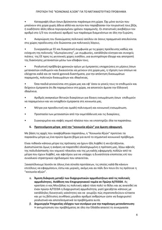 ΠΡΟΤΑΣΗ ΤΗΣ “ΚΟΙΝΩΝΙΑΣ ΑΞΙΩΝ” ΓΙΑ ΤΟ ΜΕΤΑΝΑΣΤΕΥΤΙΚΟ ΠΡΟΒΛΗΜΑ
4
• Καταγραφή όλων όσων βρίσκονται παράνομα στη χώρα. Όχι μόνο αυτών που
μπαίνουν στη χώρα χωρίς άδεια αλλά και αυτών που παραβίασαν την τουριστική τους βίζα,
ή οιαδήποτε άλλη άδεια περιορισμένου χρόνου παραμονής. Οι στατιστικές ανεβάζουν τον
αριθμό στο 1/3 του συνολικού αριθμού των παράνομα διαμενόντων σε όλη την Ευρώπη.
• Αναγνώριση του δικαιώματος πολιτικού ασύλου σε όσους πραγματικά απειλούνται
στις χώρες προέλευσης είτε διώκονται για πολιτικούς λόγους.
• Συνεργασία με ΕΕ και διακρατική συμφωνία με τις χώρες προέλευσης καθώς και
ενίσχυση της πολιτικής “εξωτερίκευσης”, με συμφωνίες, κατάλληλα κίνητρα και συνεχείς
πιέσεις της ΕΕ προς τις γειτονικές χώρες εισόδου, για αυστηρότερο έλεγχο και αποτροπή
της διακίνησης μεταναστών μέσω των εδαφών τους.
• Ρεαλιστική πρόβλεψη χρονικών ορίων με έμπρακτες υποχρεώσεις εκ μέρους όσων
μεταναστών επιθυμούν και δικαιούνται να μείνουν στη χώρα μας, η τήρηση των οποίων να
ελέγχεται καλά και σε τακτά χρονικά διαστήματα, για την απόκτηση δικαιωμάτων
παραμονής, πολιτικών δικαιωμάτων και ιθαγένειας.
• Όσα παιδιά γεννιούνται στη χώρα μας και εφ’ όσον οι γονείς τους το επιθυμούν και
δείχνουν έμπρακτα ότι θα παραμείνουν στη χώρα, να αποκτούν άμεσα την Ελληνική
ιθαγένεια.
• Αριθμός αναγκαίων θετικών διακρίσεων για δίκαιη ενσωμάτωση όσων επιθυμούν
να παραμείνουν και να ενταχθούν έμπρακτα στη κοινωνία μας.
• Μέτρα για προοδευτική και ομαλή πολιτισμική και κοινωνική ενσωμάτωση.
• Προστασία των μεταναστών από την εκμετάλλευση και τις διακρίσεις.
• Συγκεκριμένο και σαφές νομικό πλαίσιο που να υποστηρίζει όλα τα παραπάνω.
6. Προτεινόμενα μέτρα από την “κοινωνία αξιών” για άμεση εφαρμογή.
Με βάση τις αρχές που αναφέρθηκαν παραπάνω, η "Κοινωνία Αξιών" προτείνει τα
παρακάτω μέτρα ως ένα πρώτο άμεσο βήμα για αυτό το σημαντικό κοινωνικό πρόβλημα.
Είναι πιθανόν κάποια μέτρα της πρότασης να έχουν ήδη ληφθεί ή να εξετάζονται.
Διαπιστώνεται όμως η ανάγκη να παρατεθεί ολοκληρωμένη η πρόταση μας, λόγω αφενός
της πολυδιάσπασής του νομικού πλαισίου και της μη καλής εφαρμογής πολλών από τα
μέτρα που έχουν ληφθεί, και αφετέρου για να υπάρχει η δυνατότητα εποπτείας επί του
συνολικού στρατηγικού σχεδιασμού που απαιτείται.
Ξαναστέλνουμε λοιπόν σε όλους ένα σύνολο προτάσεων, τις οποίες καλά θα κάνουν
επιτέλους να εφαρμόσουν, έστω και μερικές, ακόμη και αν πάλι δεν πουν ότι τις πρότεινε η
“κοινωνία αξιών”.
α. Άμεση διάκριση μεταξύ των διαχειριστικών αρμοδιοτήτων από τις πολιτικές
αρμοδιότητες. Ανάθεση του Επιχειρησιακού τομέα σε Πρώην Α/ΓΕΕΘΑ. Ας
κρατήσει ο κος Μουζάλας τις πολιτικές αφού τόσο πολύ το θέλει και ας ανατεθεί σε
έναν πρώην Α/ΓΕΕΘΑ η διαχειριστική αρμοδιότητα, γιατί χρειάζεται κάποιος με
κατάλληλες διοικητικές ικανότητες και να γνωρίζει πώς στρατοπεδεύουν εύτακτα
και με τις βέλτιστες συνθήκες μεγάλοι αριθμοί ανθρώπων ώστε να διαχειριστεί
ρεαλιστικά και αποτελεσματικά τα προβλήματα αυτά.
β. Δημιουργία Υπηρεσίας ελέγχου των συνόρων για την παράνομη μετανάστευση:
Η αντιμετώπιση του προβλήματος σε όλη την Ελλάδα απαιτεί τη συνεργασία
 