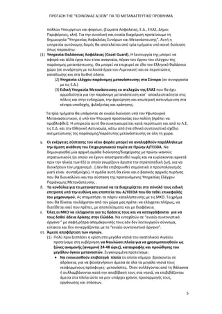 ΠΡΟΤΑΣΗ ΤΗΣ “ΚΟΙΝΩΝΙΑΣ ΑΞΙΩΝ” ΓΙΑ ΤΟ ΜΕΤΑΝΑΣΤΕΥΤΙΚΟ ΠΡΟΒΛΗΜΑ
5
πολλών Υπουργείων και φορέων, (Σώματα Ασφαλείας, Ε.Δ., ΕΛΑΣ, Δήμοι
Περιφέρειες, κλπ). Για την συνολική και ενιαία διαχείριση προτείνουμε τη
δημιουργία “Υπηρεσίας Ασφαλείας Συνόρων και Μετανάστευσης”. Αυτή η
υπηρεσία αυτόνομης δομής θα αποτελείται από τρία τμήματα υπό κοινή διοίκηση
όπως παρακάτω:
(1) Υπηρεσία Θαλάσσιας Ασφάλειας (Coast Guard). Η λειτουργία της μπορεί να
αφορά και άλλα έργα που είναι αναγκαία, πέραν του έργου του ελέγχου της
παράνομης μετανάστευσης. Θα μπορεί να επιχειρεί σε όλο τον Ελληνικό θαλάσσιο
χώρο (σε συνάρτηση με τα λοιπά έργα του Λιμενικού) και σε περιπτώσεις
καταδίωξης και στα διεθνή ύδατα.
(2) Υπηρεσία ελέγχου παράνομης μετανάστευσης στα Σύνορα (σε συνεργασία
με τις Ε.Δ.)
(3) Ειδική Υπηρεσία Μετανάστευσης εκ στελεχών της ΕΛΑΣ που θα έχει
αρμοδιότητα για την παράνομη μετανάστευση κατ’ αποκλειστικότητα στις
πόλεις και στην ενδοχώρα, την φρούρηση και εσωτερική αστυνόμευση στα
κέντρα υποδοχής, φιλοξενίας και κράτησης.
Τα τρία τμήματα θα υπάγονται σε ενιαία διοίκηση υπό τον Υφυπουργό
Μεταναστευτικού, ή υπό τον Υπουργό προστασίας του πολίτη (πρέπει να
προβλεφθεί). Η υπηρεσία αυτή θα συνεπικουρείται κατά περίπτωση και από το Λ.Σ,
τις Ε.Δ. και την Ελληνική Αστυνομία, κάτω από ένα εθνικό συντονιστικό σχέδιο
αντιμετώπισης της παράνομης/παράτυπης μετανάστευσης σε όλη τη χώρα.
γ. Οι ενέργειες σύστασης του νέου φορέα μπορεί να αναληφθούν παράλληλα με
την άμεση ανάθεση του Επιχειρησιακού τομέα σε Πρώην Α/ΓΕΕΘΑ. Να
δημιουργηθεί μία αρχική ομάδα διοίκησης/διαχείρισης με πρώην ικανούς
στρατιωτικούς (οι οποίο να έχουν αποστρατευθεί νωρίς και να ευρίσκονται αρκετά
πριν την ηλικία των 65) οι οποίο γνωρίζουν άριστα την στρατοπεδική ζωή, για να
διοικήσουν τον μηχανισμό . ( Δεν θα επιβαρυνθεί σημαντικά ο προϋπολογισμός
γιατί είναι συνταξιούχοι). Η ομάδα αυτή θα είναι και ο βασικός αρχικός πυρήνας
που θα διευκολύνει και την σύσταση της προτεινόμενης Υπηρεσίας Ελέγχου
Παράνομης Μετανάστευσης .
δ. Τα κονδύλια για το μεταναστευτικό να τα διαχειρίζεται στο σύνολό τους ειδική
επιτροπή υπό την ευθύνη και εποπτεία του Α/ΓΕΕΘΑ που θα τεθεί επικεφαλής
του μηχανισμού. Ας σταματήσει το πάρτυ καταλήστευσης με τις ΜΚΟ. Το χρήμα
που θα δίνεται τουλάχιστον από την χώρα μας πρέπει να ελέγχεται πλήρως, να
διατίθεται εκεί που πρέπει, με αποτελέσματα και με διαφάνεια.
ε. Όλες οι ΜΚΟ να ελέγχονται για τις δράσεις τους και να καταγράφονται για να
τους δοθεί άδεια δράσης στην Ελλάδα. Να ενταχθούν σε “ενιαίο συντονιστικό
όργανο ” με σαφή ρήτρα απομάκρυνσής τους εάν δεν λειτουργούν σύννομα,
εύτακτα και δεν συνεργάζονται με το “ενιαίο συντονιστικό όργανο”.
στ. Άμεση αποφόρτιση των νησιών.
(1) Πολύ πριν ξεσπάσει η κρίση στα μεγάλα νησιά του ανατολικού Αιγαίου
προτείναμε στη κυβέρνηση να Ναυλώσει πλοία για να χρησιμοποιηθούν ως
ζώνες αναμονής (αναμονή 24-48 ώρες), καταγραφής και προώθησης του
μεγάλου όγκου μεταναστών. Συγκεκριμένα προτείναμε:
 Να ενοικιασθούν επιβατηγά πλοία τα οποία σήμερα βρίσκονται σε
αδράνεια, για να φιλοξενήσουν άμεσα σε όλα τα μεγάλα νησιά τους
νεοφερμένους πρόσφυγες- μετανάστες. Όταν συλλέγονται από τη θάλασσα
ή συλλαμβάνονται κατά την αποβίβασή τους στα νησιά, να επιβιβάζονται
άμεσα στα πλοία ώστε να μην υπάρχει χρόνος προσαρμογής τους,
οργάνωσης και στάσεων.
 