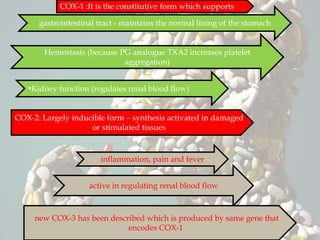 COX-1 :It is the constitutive form which supports
gastrointestinal tract - maintains the normal lining of the stomach
Hemostasis (because PG analogue TXA2 increases platelet
aggregation)
Kidney function (regulates renal blood flow)
COX-2: Largely inducible form – synthesis activated in damaged
or stimulated tissues
inflammation, pain and fever
active in regulating renal blood flow
new COX-3 has been described which is produced by same gene that
encodes COX-1
 