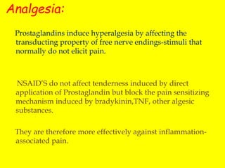 Analgesia:
Prostaglandins induce hyperalgesia by affecting the
transducting property of free nerve endings-stimuli that
normally do not elicit pain.
NSAID’S do not affect tenderness induced by direct
application of Prostaglandin but block the pain sensitizing
mechanism induced by bradykinin,TNF, other algesic
substances.
They are therefore more effectively against inflammation-
associated pain.
 