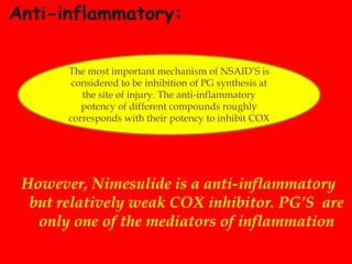 Anti-inflammatory:
However, Nimesulide is a anti-inflammatory
but relatively weak COX inhibitor. PG’S are
only one of the mediators of inflammation
The most important mechanism of NSAID’S is
considered to be inhibition of PG synthesis at
the site of injury. The anti-inflammatory
potency of different compounds roughly
corresponds with their potency to inhibit COX
 