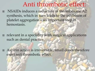 Anti thrombotic effect:
 NSAIDs induces a reduction in thromboxane A2
synthesis, which in turn leads to the inhibition of
platelet aggregation – an important step in
hemostasis.
 relevant in a speciality with surgical applications
such as dental practice.
 Aspirin action is irreversible; small doses therefore
exert anti thrombotic effect.
 