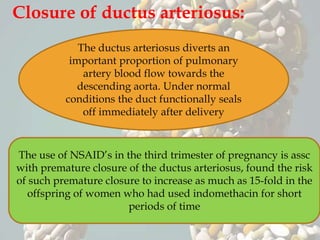 Closure of ductus arteriosus:
The ductus arteriosus diverts an
important proportion of pulmonary
artery blood flow towards the
descending aorta. Under normal
conditions the duct functionally seals
off immediately after delivery
The use of NSAID’s in the third trimester of pregnancy is assc
with premature closure of the ductus arteriosus, found the risk
of such premature closure to increase as much as 15-fold in the
offspring of women who had used indomethacin for short
periods of time
 
