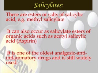 These are esters or salts of salicylic
acid, e.g. methyl salicylate
It can also occur as salicylate esters of
organic acids such as acetyl salicylic
acid (Aspirin)
It is one of the oldest analgesic-anti-
inflammatory drugs and is still widely
used.
 