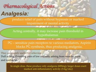 Analgesia:
They are mainly useful for relieving:
Dull aching, throbbing pain of low intensity arising from muscles joints,
and toothache.
produce relief of pain without hypnosis or marked
impairment of mental activity
Acting centrally, it may increase pain threshold in
hypothalamus
PG – sensitize pain receptors to various mediators, Aspirin
blocks PG synthesis, thus producing analgesia.
In single dose, these produce only analgesia (600mg); larger doses exert
marked anti-inflammatory activity (3-6g/day)
 
