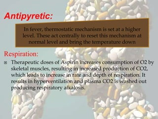 Antipyretic:
Respiration:
 Therapeutic doses of Aspirin increases consumption of O2 by
skeletal muscles, resulting in increased production of CO2,
which leads to increase in rate and depth of respiration. It
results in hyperventilation and plasma CO2 is washed out
producing respiratory alkalosis.
In fever, thermostatic mechanism is set at a higher
level. These act centrally to reset this mechanism at
normal level and bring the temperature down
 