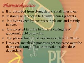  It is absorbed from stomach and small intestines.
 It slowly enters brain but freely crosses placenta.
 It is hydrolyzed by esterases in plasma and mainly
in liver.
 It is excerted in urine in form of conjugate of
glucoronic acid or glycine.
 The plasma half life of aspirin as such is 15-20 min.
 However, metabolic processes get saturated over the
therapeutic range. Thus elimination is also dose
dependent.
 