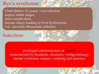 Rye’s syndrome:
Salicylism:
Child (below 12 years) -viral infection
aspirin initial stages,
fatal complication.
hepatic injury leading to liver dysfunction.
Use -(Juvenile Rheumatic arthritis)
prolonged administration of aspirin.
characterized by headache, dizziness, vertigo,lethargy,
mental confusion, nausea, vomiting and diarrhea.
 