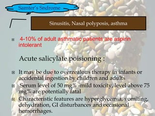  4-10% of adult asthmatic patients are aspirin
intolerant
Acute salicylate poisioning :
 It may be due to overzealous therapy in infants or
accidental ingestion by children and adults
 Serum level of 50 mg% -mild toxicity, level above 75
mg% are potentially fatal
 Characteristic features are hyperglycemia, vomiting,
dehydration, GI disturbances and occasional
hemorrhages.
Samter’s Sndrome
Sinusitis, Nasal polyposis, asthma
 