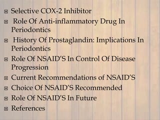  Selective COX-2 Inhibitor
 Role Of Anti-inflammatory Drug In
Periodontics
 History Of Prostaglandin: Implications In
Periodontics
 Role Of NSAID’S In Control Of Disease
Progression
 Current Recommendations of NSAID’S
 Choice Of NSAID’S Recommended
 Role Of NSAID’S In Future
 References
 
