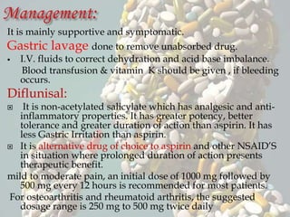 It is mainly supportive and symptomatic.
Gastric lavage done to remove unabsorbed drug.
 I.V. fluids to correct dehydration and acid base imbalance.
Blood transfusion & vitamin K should be given , if bleeding
occurs.
Diflunisal:
 It is non-acetylated salicylate which has analgesic and anti-
inflammatory properties. It has greater potency, better
tolerance and greater duration of action than aspirin. It has
less Gastric Irritation than aspirin.
 It is alternative drug of choice to aspirin and other NSAID’S
in situation where prolonged duration of action presents
therapeutic benefit.
mild to moderate pain, an initial dose of 1000 mg followed by
500 mg every 12 hours is recommended for most patients.
For osteoarthritis and rheumatoid arthritis, the suggested
dosage range is 250 mg to 500 mg twice daily
 