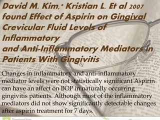 Changes in inflammatory and anti-inflammatory
mediator levels were not statistically significant Aspirin
can have an affect on BOP in naturally occurring
gingivitis patients. Although most of the inflammatory
mediators did not show significantly detectable changes
after aspirin treatment for 7 days.
David M. Kim,* Kristian L. Et al 2007
found Effect of Aspirin on Gingival
Crevicular Fluid Levels of
Inflammatory
and Anti-Inflammatory Mediators in
Patients With Gingivitis
 