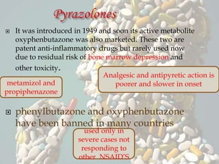  It was introduced in 1949 and soon its active metabolite
oxyphenbutazone was also marketed. These two are
patent anti-inflammatory drugs but rarely used now
due to residual risk of bone marrow depression and
other toxicity.
 phenylbutazone and oxyphenbutazone
have been banned in many countries
metamizol and
propiphenazone
Analgesic and antipyretic action is
poorer and slower in onset
used only in
severe cases not
responding to
other NSAID’S
 