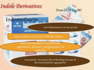 Indomethacin

anti-inflammatory & anti-pyretic
high incidence of GI and CNS Side Effects
Leucopenia, increased risk of bleeding because of
decreased platelet aggregation
contraindicated in machinery
operators, drivers, pregnancies, in
children
Dose:25-50 mg BD
 
