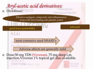  Diclofenac:
 Dose:50 mg TDS (Voveran), 75 mg deep i.m.
injection.Voveran 1% topical gel also available.
Effective analgesic, antipyretic anti-inflammatory
drug with short lasting anti platelet action
good tissue penetrability
joint pain
most extensive used NSAID’s
Adverse affects are generally mild
 