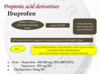 Ibuprofen
 Dose – Ibuprofen: 400-800 mg TDS (BRUFEN)
 Naproxen: 250 mg BD
 Flurbiprofen: 50mg BD (Most potent drug of this group )
similar to aspirin
but better tolerated
orally
safest NSAID
cross placenta,
enter brain and
synovial fluid.
NOT prescribed in pregnant woman & patients with peptic ulcer.
uses
rheumatoid arthritis, osteoarthritis, where pain is more
prominent than inflammation.
soft tissue injuries, fractures, tooth extraction
 