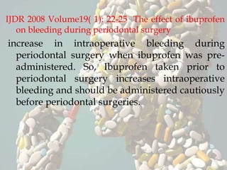 IJDR 2008 Volume19( 1): 22-25 The effect of ibuprofen
on bleeding during periodontal surgery
increase in intraoperative bleeding during
periodontal surgery when ibuprofen was pre-
administered. So, Ibuprofen taken prior to
periodontal surgery increases intraoperative
bleeding and should be administered cautiously
before periodontal surgeries.
 