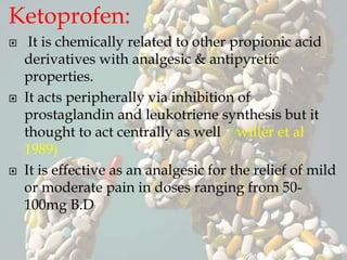 Ketoprofen:
 It is chemically related to other propionic acid
derivatives with analgesic & antipyretic
properties.
 It acts peripherally via inhibition of
prostaglandin and leukotriene synthesis but it
thought to act centrally as well (willer et al
1989)
 It is effective as an analgesic for the relief of mild
or moderate pain in doses ranging from 50-
100mg B.D
 