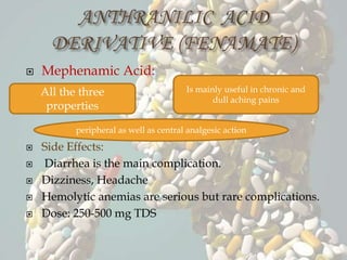  Mephenamic Acid:
 Side Effects:
 Diarrhea is the main complication.
 Dizziness, Headache
 Hemolytic anemias are serious but rare complications.
 Dose: 250-500 mg TDS
All the three
properties
Is mainly useful in chronic and
dull aching pains
peripheral as well as central analgesic action
 