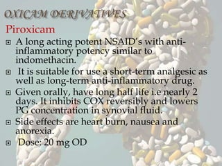 Piroxicam
 A long acting potent NSAID’s with anti-
inflammatory potency similar to
indomethacin.
 It is suitable for use a short-term analgesic as
well as long-term anti-inflammatory drug.
 Given orally, have long half life i.e nearly 2
days. It inhibits COX reversibly and lowers
PG concentration in synovial fluid.
 Side effects are heart burn, nausea and
anorexia.
 Dose: 20 mg OD
 