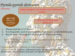 Ketorolac:
 Plasma half-life is 5-7 hours.
 It is frequently used in postoperative and acute musculoskeletal pain.
 Also in renal colic,migraine & pain due to bony metastasis.
Dose: 15-30 mg i.m/iv every 4-6hrs.Continuous use for more than 5
days not recommended.
Contraindications: patients on anticoagulants.
Adverse effects: Nausea, abdominal pain, dyspepsia, loose stools,
drowsiness, nervousness and pain on injection site.
potent analgesic and modest anti-inflammatory
activity
equals the
efficacy of
morphine
does not produce side
effects of it
 