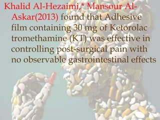 Khalid Al-Hezaimi,* Mansour Al-
Askar(2013) found that Adhesive
film containing 30 mg of Ketorolac
tromethamine (KT) was effective in
controlling post-surgical pain with
no observable gastrointestinal effects
 