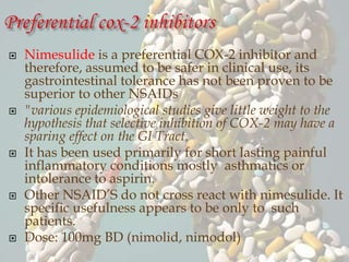 Nimesulide is a preferential COX-2 inhibitor and
therefore, assumed to be safer in clinical use, its
gastrointestinal tolerance has not been proven to be
superior to other NSAIDs
 "various epidemiological studies give little weight to the
hypothesis that selective inhibition of COX-2 may have a
sparing effect on the GI Tract.
 It has been used primarily for short lasting painful
inflammatory conditions mostly asthmatics or
intolerance to aspirin.
 Other NSAID’S do not cross react with nimesulide. It
specific usefulness appears to be only to such
patients.
 Dose: 100mg BD (nimolid, nimodol)
 