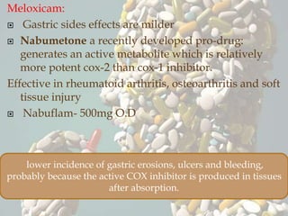 Meloxicam:
 Gastric sides effects are milder
 Nabumetone a recently developed pro-drug:
generates an active metabolite which is relatively
more potent cox-2 than cox-1 inhibitor.
Effective in rheumatoid arthritis, osteoarthritis and soft
tissue injury
 Nabuflam- 500mg O.D
lower incidence of gastric erosions, ulcers and bleeding,
probably because the active COX inhibitor is produced in tissues
after absorption.
 