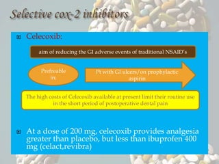  Celecoxib:
 At a dose of 200 mg, celecoxib provides analgesia
greater than placebo, but less than ibuprofen 400
mg (celact,revibra)
The high costs of Celecoxib available at present limit their routine use
in the short period of postoperative dental pain
aim of reducing the GI adverse events of traditional NSAID’s
Prefreable
in:
Pt with GI ulcers/on prophylactic
aspirin
 