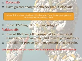  Rofecoxib
 Have greater analgesic efficacy than Celecoxib.
 (dose: 12-25mg OD) rofibax, rofigesic
Valdecoxib:
 dose of 10-20 mg OD. compared to rofecoxib, it
results in better pain relief and lowers pain intensity.
 It is still not proven for management of acute pain.
Oral Surg Oral Med Oral Pathol Oral Radiol Endod. 2004 Feb;97(2):139-46
osteoarthritis, rheumatoid arthritis ,dysmenorrhea, dental postoperative
and acute musculoskeletal pain.
 