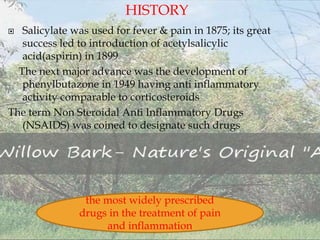  Salicylate was used for fever & pain in 1875; its great
success led to introduction of acetylsalicylic
acid(aspirin) in 1899
The next major advance was the development of
phenylbutazone in 1949 having anti inflammatory
activity comparable to corticosteroids
The term Non Steroidal Anti Inflammatory Drugs
(NSAIDS) was coined to designate such drugs
the most widely prescribed
drugs in the treatment of pain
and inflammation
HISTORY
 