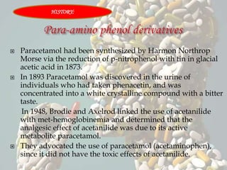  Paracetamol had been synthesized by Harmon Northrop
Morse via the reduction of p-nitrophenol with tin in glacial
acetic acid in 1873.
 In 1893 Paracetamol was discovered in the urine of
individuals who had taken phenacetin, and was
concentrated into a white crystalline compound with a bitter
taste.
In 1948, Brodie and Axelrod linked the use of acetanilide
with met-hemoglobinemia and determined that the
analgesic effect of acetanilide was due to its active
metabolite paracetamol.
 They advocated the use of paracetamol (acetaminophen),
since it did not have the toxic effects of acetanilide.
HISTORY:
 