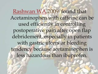 Rashwan WA.2009 found that
Acetaminophen with caffeine can be
used efficiently in controlling
postoperative pain after open flap
debridement, especially in patients
with gastric ulcers or bleeding
tendency because acetaminophen is
less hazardous than ibuprofen.
 