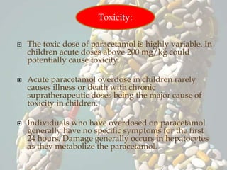  The toxic dose of paracetamol is highly variable. In
children acute doses above 200 mg/kg could
potentially cause toxicity.
 Acute paracetamol overdose in children rarely
causes illness or death with chronic
supratherapeutic doses being the major cause of
toxicity in children.
 Individuals who have overdosed on paracetamol
generally have no specific symptoms for the first
24 hours. Damage generally occurs in hepatocytes
as they metabolize the paracetamol.
Toxicity:
 