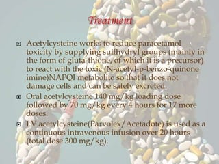  Acetylcysteine works to reduce paracetamol
toxicity by supplying sulfhydryl groups (mainly in
the form of gluta-thione, of which it is a precursor)
to react with the toxic (N-acetyl-p-benzo-quinone
imine)NAPQI metabolite so that it does not
damage cells and can be safely excreted.
 Oral acetylcysteine 140 mg/kg loading dose
followed by 70 mg/kg every 4 hours for 17 more
doses.
 I.V acetylcysteine(Parvolex/Acetadote) is used as a
continuous intravenous infusion over 20 hours
(total dose 300 mg/kg).
 