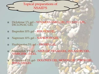  Diclofenac 1% gel – VOVARAN EMULGEL, RELAXYL GEL,
DICLONAC GEL
 Ibuprofen 10% gel – RIBUFEN GEL
 Naproxen 10% gel – NAPROSYN GEL
 Flurbiprofen 5% gel – FROBEN GEL
 Nimesulide 1% gel – NIMULID TRANS GEL, ZOLANDIN GEL,
NIMEGESIC-T-GEL
 Piroxicam 0.5% gel- DOLONEX GEL, MOVON GEL, PIROX GEL,
MINICAM GEL
Topical preparations of
NSAID’S
 
