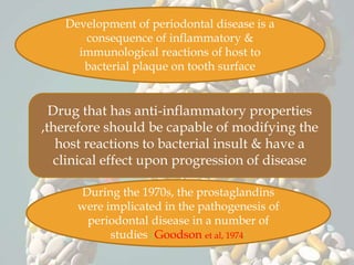 Development of periodontal disease is a
consequence of inflammatory &
immunological reactions of host to
bacterial plaque on tooth surface
Drug that has anti-inflammatory properties
,therefore should be capable of modifying the
host reactions to bacterial insult & have a
clinical effect upon progression of disease
During the 1970s, the prostaglandins
were implicated in the pathogenesis of
periodontal disease in a number of
studies (Goodson et al, 1974)
 