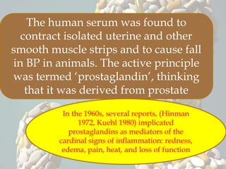 The human serum was found to
contract isolated uterine and other
smooth muscle strips and to cause fall
in BP in animals. The active principle
was termed ‘prostaglandin’, thinking
that it was derived from prostate
In the 1960s, several reports, (Hinman
1972, Kuehl 1980) implicated
prostaglandins as mediators of the
cardinal signs of inflammation: redness,
edema, pain, heat, and loss of function
 